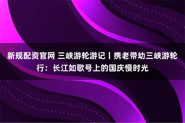 新规配资官网 三峡游轮游记丨携老带幼三峡游轮行：长江如歌号上的国庆慢时光
