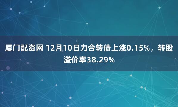 厦门配资网 12月10日力合转债上涨0.15%，转股溢价率38.29%