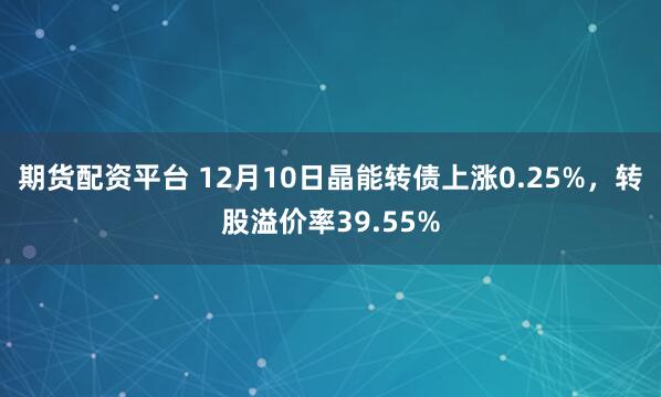 期货配资平台 12月10日晶能转债上涨0.25%，转股溢价率39.55%